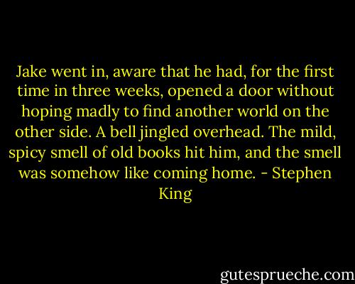 Jake went in, aware that he had, for the first time in three weeks, opened a door without hoping madly to find another world on the other side. A bell jingled overhead. The mild, spicy smell of old books hit him, and the smell was somehow like coming home. - Stephen King