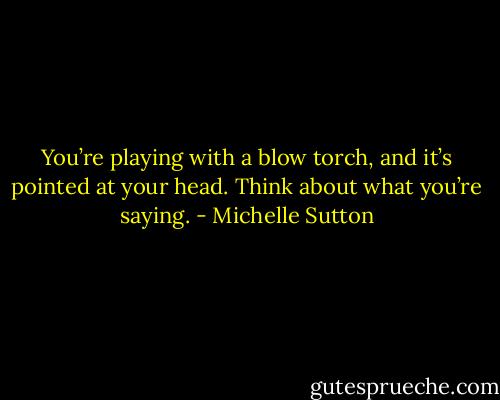 You’re playing with a blow torch, and<br />it’s pointed at your head. Think about what you’re saying. - Michelle Sutton