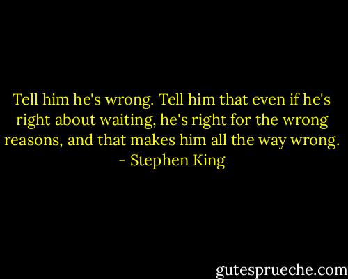 Tell him he's wrong. Tell him that even if he's right about waiting, he's right for the wrong reasons, and that makes him all the way wrong. - Stephen King