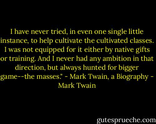 I have never tried, in even one single little instance, to help cultivate the cultivated classes. I was not equipped for it either by native gifts or training. And I never had any ambition in that direction, but always hunted for bigger game--the masses." - Mark Twain, a Biography - Mark Twain