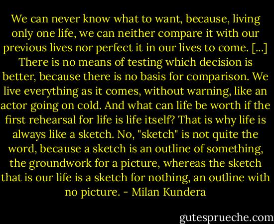 We can never know what to want, because, living only one life, we can neither compare it with our previous lives nor perfect it in our lives to come. [...] There is no means of testing which decision is better, because there is no basis for comparison. We live everything as it comes, without warning, like an actor going on cold. And what can life be worth if the first rehearsal for life is life itself? That is why life is always like a sketch. No, "sketch" is not quite the word, because a sketch is an outline of something, the groundwork for a picture, whereas the sketch that is our life is a sketch for nothing, an outline with no picture. - Milan Kundera