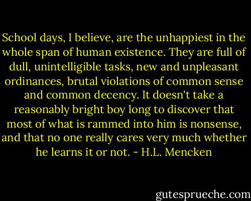 School days, I believe, are the unhappiest in the whole span of human existence. They are full of dull, unintelligible tasks, new and unpleasant ordinances, brutal violations of common sense and common decency. It doesn't take a reasonably bright boy long to discover that most of what is rammed into him is nonsense, and that no one really cares very much whether he learns it or not. - H.L. Mencken