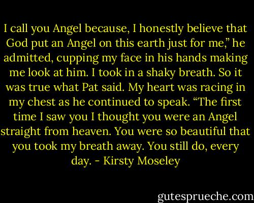 I call you Angel because, I honestly believe that God put an Angel on this earth just for me,” he admitted, cupping my face in his hands making me look at him. I took in a shaky breath. So it was true what Pat said. My heart was racing in my chest as he continued to speak. “The first time I saw you I thought you were an Angel straight from heaven. You were so beautiful that you took my breath away. You still do, every day. - Kirsty Moseley