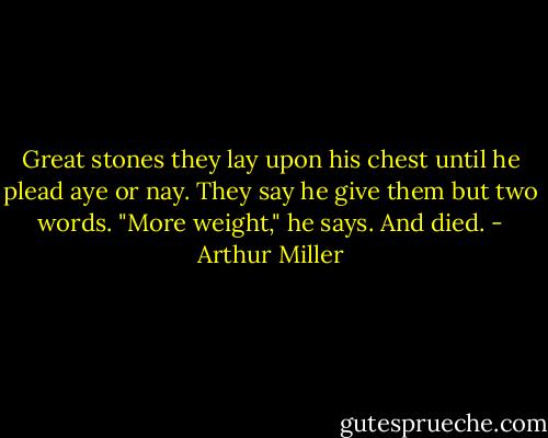Great stones they lay upon his chest until he plead aye or nay. They say he give them but two words. "More weight," he says. And died. - Arthur Miller