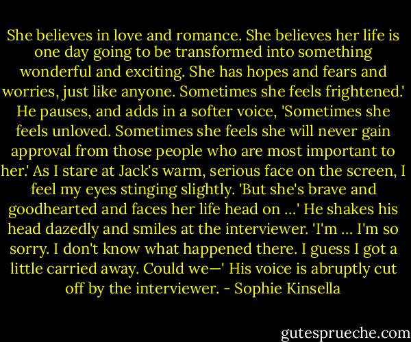 She believes in love and romance. She believes her life is one day going to be transformed<br />into something wonderful and exciting. She has hopes and fears and worries, just like anyone.<br />Sometimes she feels frightened.' He pauses, and adds in a softer voice, 'Sometimes she feels<br />unloved. Sometimes she feels she will never gain approval from those people who are most<br />important to her.'<br />As I stare at Jack's warm, serious face on the screen, I feel my eyes stinging slightly.<br />'But she's brave and goodhearted and faces her life head on …' He shakes his head dazedly<br />and smiles at the interviewer. 'I'm … I'm so sorry. I don't know what happened there. I guess I<br />got a little carried away. Could we—' His voice is abruptly cut off by the interviewer. - Sophie Kinsella