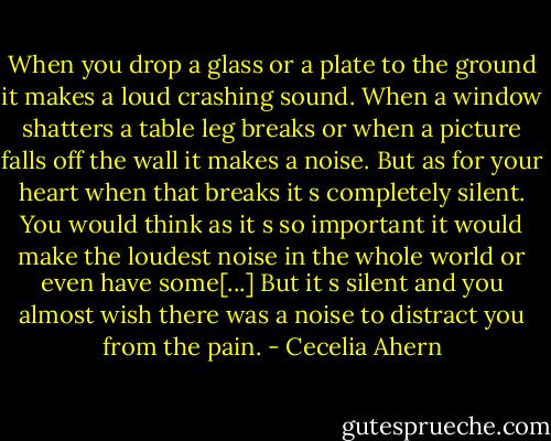 When you drop a glass or a plate to the ground it makes a loud crashing sound. When a window shatters a table leg breaks or when a picture falls off the wall it makes a noise. But as for your heart when that breaks it s completely silent. You would think as it s so important it would make the loudest noise in the whole world or even have some[...] But it s silent and you almost wish there was a noise to distract you from the pain. - Cecelia Ahern