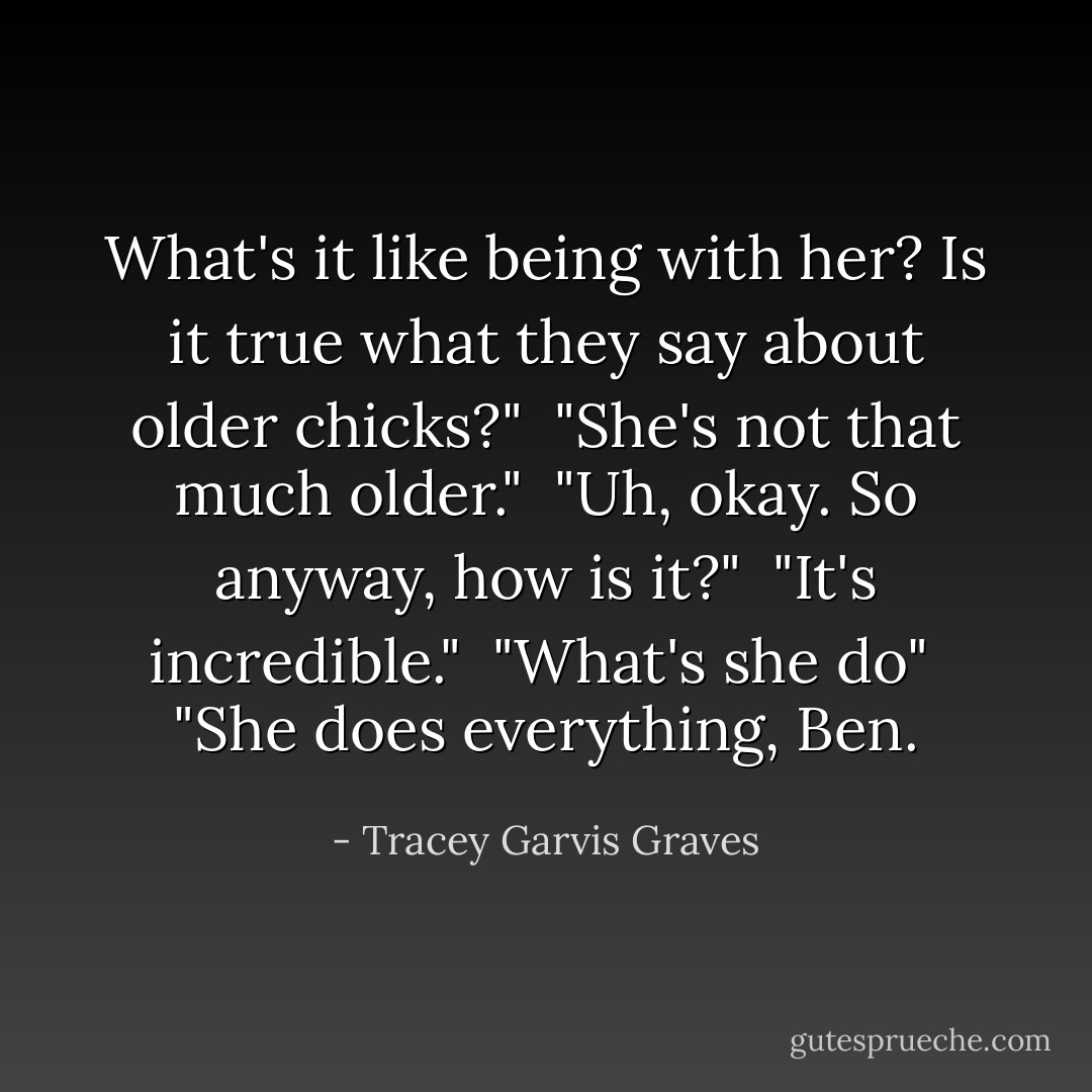 What's it like being with her? Is it true what they say about older chicks?"<br /><br />"She's not that much older."<br /><br />"Uh, okay. So anyway, how is it?"<br /><br />"It's incredible."<br /><br />"What's she do"<br /><br />"She does everything, Ben. - Tracey Garvis Graves