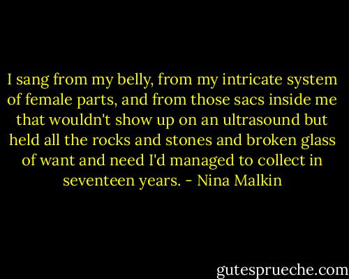 I sang from my belly, from my intricate system of female parts, and from those sacs inside me that wouldn't show up on an ultrasound but held all the rocks and stones and broken glass of want and need I'd managed to collect in seventeen years. - Nina Malkin