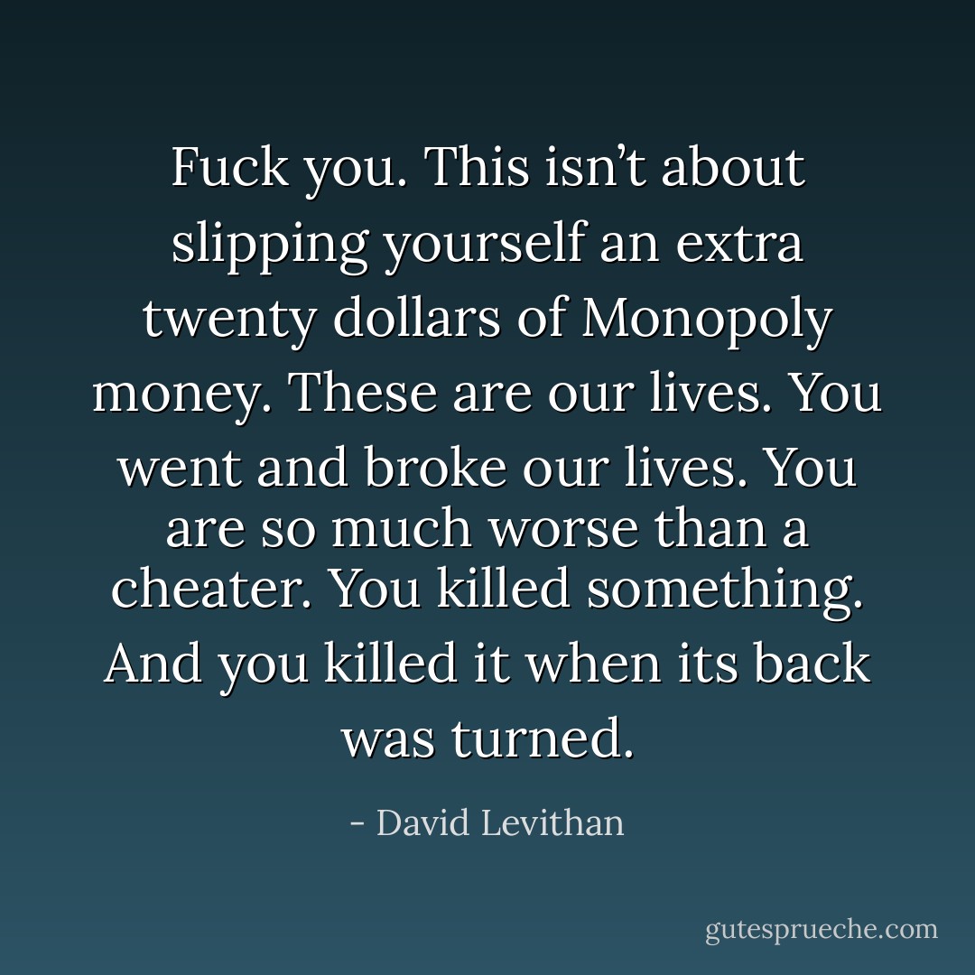 Fuck you. This isn’t about slipping yourself an extra twenty dollars of Monopoly money. These are our lives. You went and broke our lives. You are so much worse than a cheater. You killed something. And you killed it when its back was turned. - David Levithan