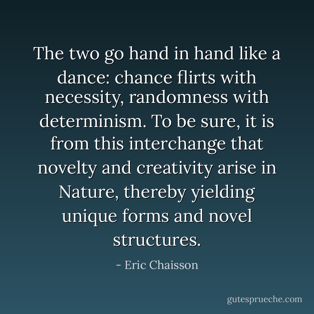 The two go hand in hand like a dance: chance flirts with necessity, randomness with determinism. To be sure, it is from this interchange that novelty and creativity arise in Nature, thereby yielding unique forms and novel structures. - Eric Chaisson