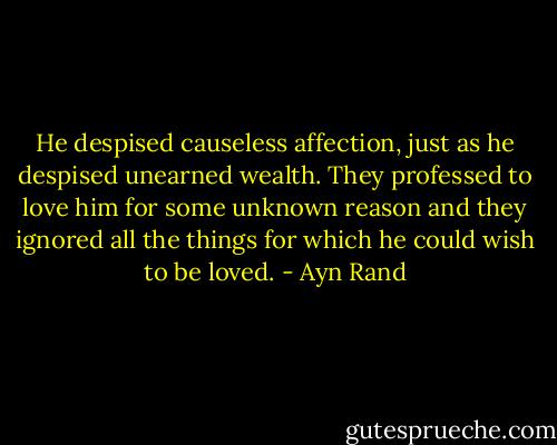 He despised causeless affection, just as he despised unearned wealth. They professed to love him for some unknown reason and they ignored all the things for which he could wish to be loved. - Ayn Rand