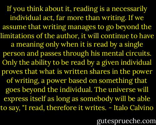 If you think about it, reading is a necessarily individual act, far more than writing. If we assume that writing manages to go beyond the limitations of the author, it will continue to have a meaning only when it is read by a single person and passes through his mental circuits. Only the ability to be read by a given individual proves that what is written shares in the power of writing, a power based on something that goes beyond the individual. The universe will express itself as long as somebody will be able to say, "I read, therefore it writes. - Italo Calvino