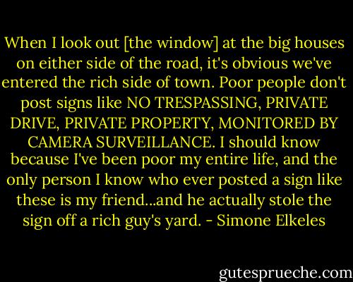 When I look out [the window] at the big houses on either side of the road, it's obvious we've entered the rich side of town. Poor people don't post signs like NO TRESPASSING, PRIVATE DRIVE, PRIVATE PROPERTY, MONITORED BY CAMERA SURVEILLANCE. I should know because I've been poor my entire life, and the only person I know who ever posted a sign like these is my friend...and he actually stole the sign off a rich guy's yard. - Simone Elkeles