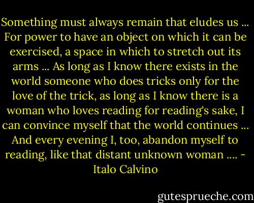 Something must always remain that eludes us ... For power to have an object on which it can be exercised, a space in which to stretch out its arms ... As long as I know there exists in the world someone who does tricks only for the love of the trick, as long as I know there is a woman who loves reading for reading's sake, I can convince myself that the world continues ... And every evening I, too, abandon myself to reading, like that distant unknown woman .... - Italo Calvino