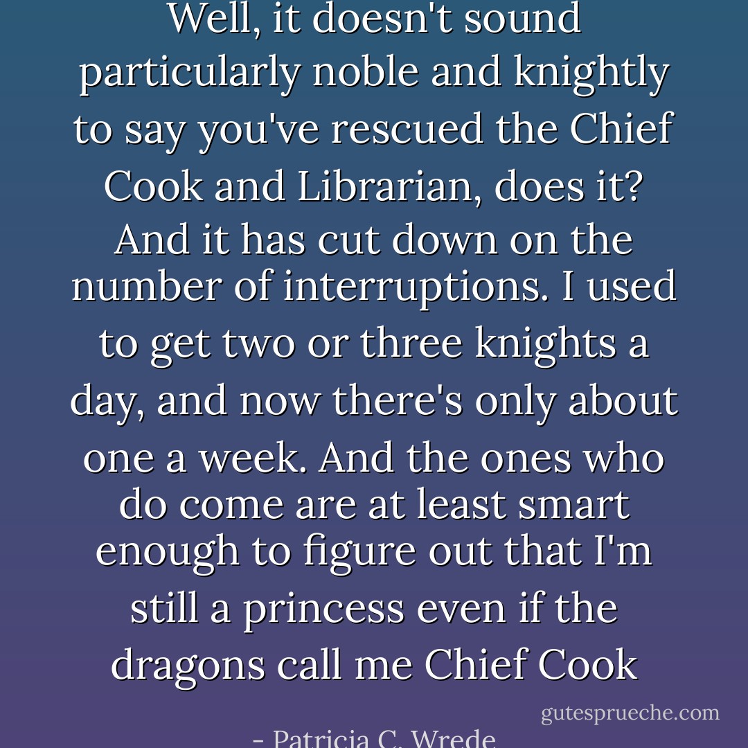 Well, it doesn't sound particularly noble and knightly to say you've rescued the Chief Cook and Librarian, does it? And it has cut down on the number of interruptions. I used to get two or three knights a day, and now there's only about one a week. And the ones who <i>do</i> come are at least smart enough to figure out that I'm still a princess even if the dragons call me Chief Cook - Patricia C. Wrede