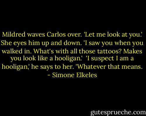 Mildred waves Carlos over. 'Let me look at you.' She eyes him up and down. 'I saw you when you walked in. What's with all those tattoos? Makes you look like a hooligan.'<br /><br />'I suspect I am a hooligan,' he says to her. 'Whatever that means. - Simone Elkeles