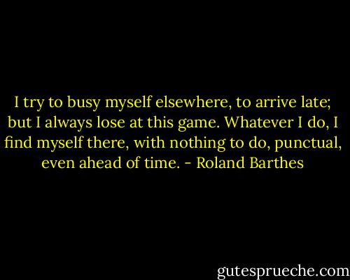 I try to busy myself elsewhere, to arrive late; but I always lose at this game. Whatever I do, I find myself there, with nothing to do, punctual, even ahead of time. - Roland Barthes