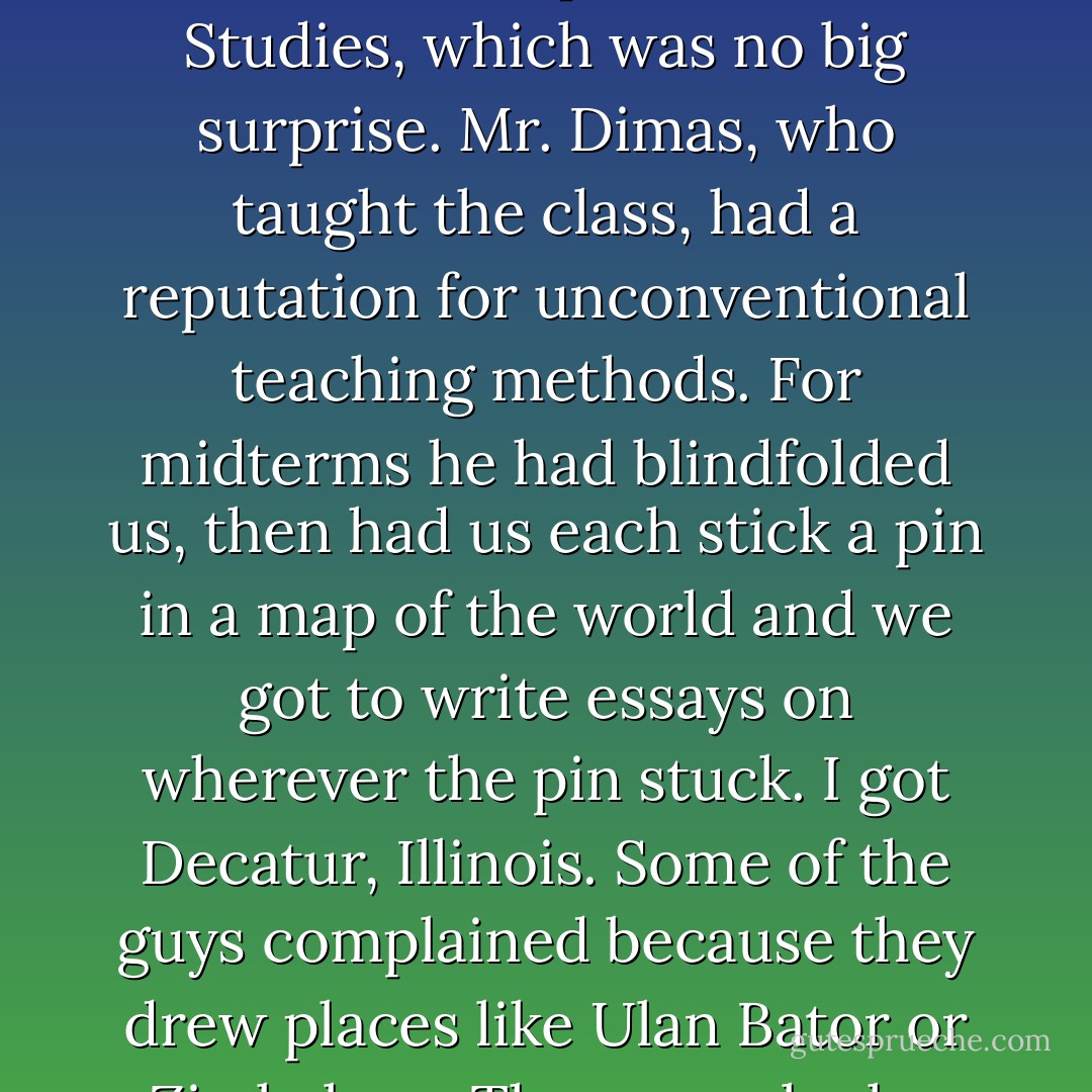 It was the end of the October term of my sophomore year, and everything was petty normal, except for Social Studies, which was no big surprise. Mr. Dimas, who taught the class, had a reputation for unconventional teaching methods. For midterms he had blindfolded us, then had us each stick a pin in a map of the world and we got to write essays on wherever the pin stuck. I got Decatur, Illinois. Some of the guys complained because they drew places like Ulan Bator or Zimbabwe. They were lucky. YOU try writing ten thousand words on Decatur, Illinois. - Neil Gaiman