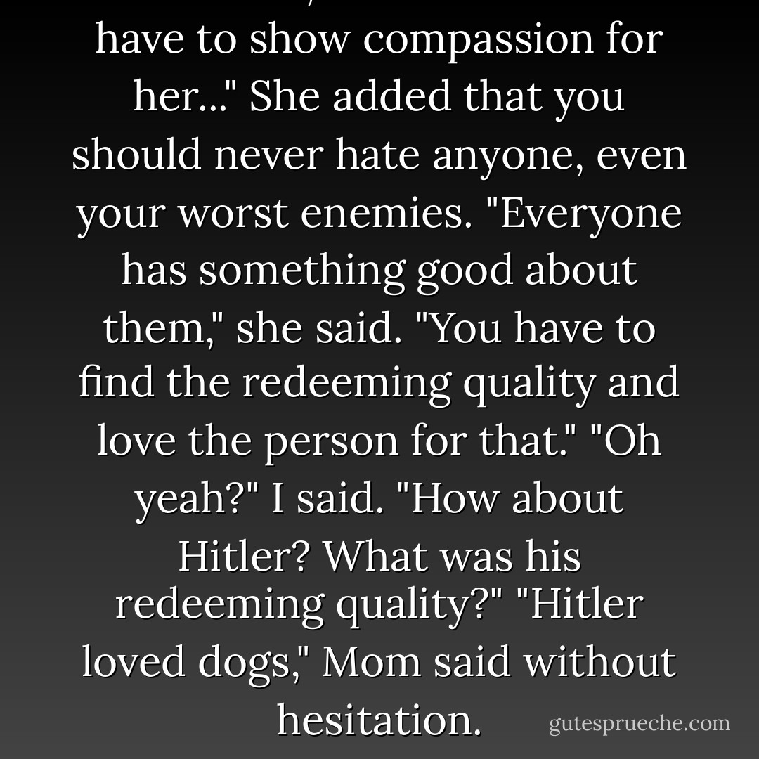 I hate Erma," I told Mom...<br />"You have to show compassion for her..." She added that you should never hate anyone, even your worst enemies. "Everyone has something good about them," she said. "You have to find the redeeming quality and love the person for that."<br />"Oh yeah?" I said. "How about Hitler? What was his redeeming quality?"<br />"Hitler loved dogs," Mom said without hesitation. - Jeannette Walls