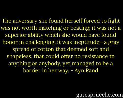 The adversary she found herself forced to fight was not worth matching or beating; it was not a superior ability which she would have found honor in challenging; it was ineptitude—a gray spread of cotton that deemed soft and shapeless, that could offer no resistance to anything or anybody, yet managed to be a barrier in her way. - Ayn Rand