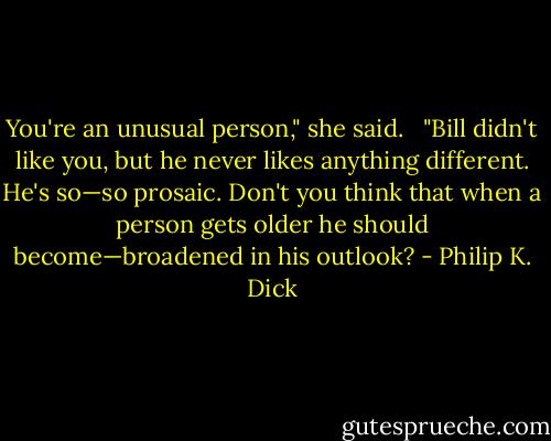 You're an unusual person," she said.<br /> <br />"Bill didn't like you, but he never likes anything different. He's so—so prosaic. Don't you think that when a person gets older he should become—broadened in his outlook? - Philip K. Dick