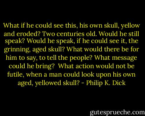 What if he could see this, his own skull, yellow and eroded? Two centuries old. Would he still speak? Would he speak, if he could see it, the grinning, aged skull? What would there be for him to say, to tell the people? What message could he bring?<br /><br />What action would not be futile, when a man could look upon his own aged, yellowed skull? - Philip K. Dick