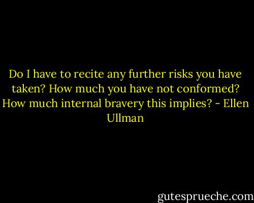 Do I have to recite any further risks you have taken? How much you have not conformed? How much internal bravery this implies? - Ellen Ullman