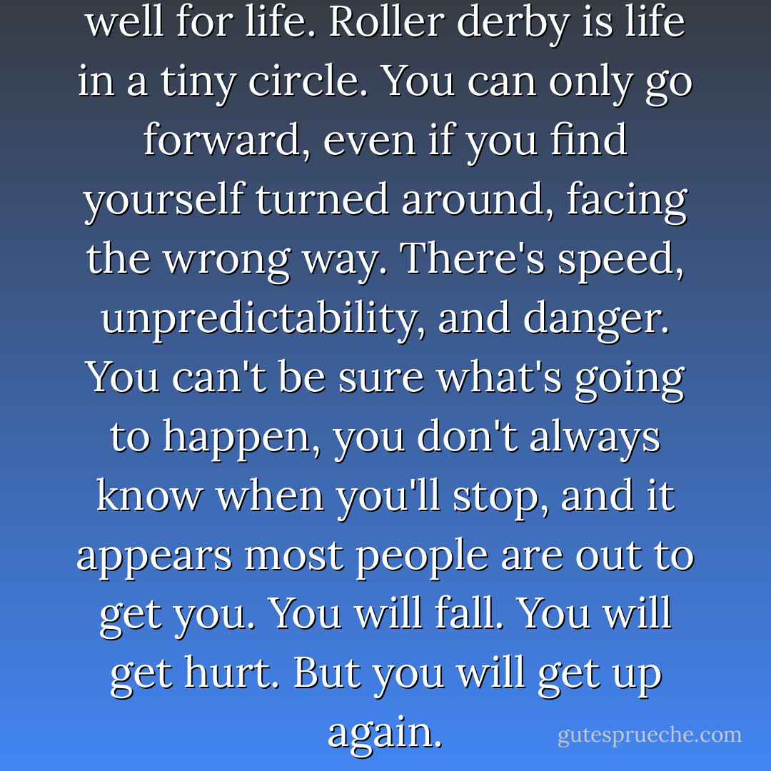 The rules of the track work well for life. Roller derby is life in a tiny circle. You can only go forward, even if you find yourself turned around, facing the wrong way. There's speed, unpredictability, and danger. You can't be sure what's going to happen, you don't always know when you'll stop, and it appears most people are out to get you. You will fall. You will get hurt. But you will get up again. - Pamela Ribon