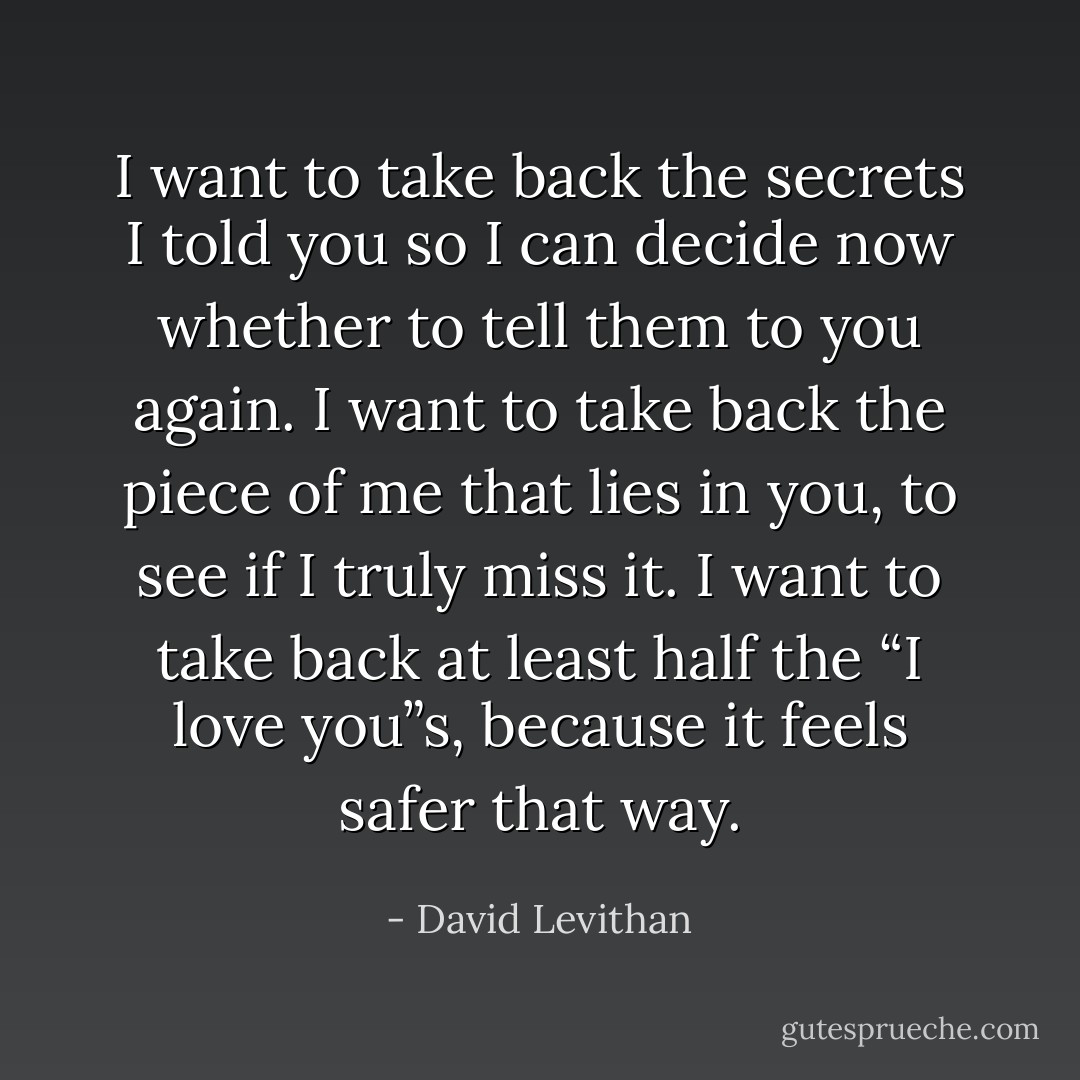 I want to take back the secrets I told you so I can decide now whether to tell them to you again. I want to take back the piece of me that lies in you, to see if I truly miss it. I want to take back at least half the “I love you”s, because it feels safer that way. - David Levithan