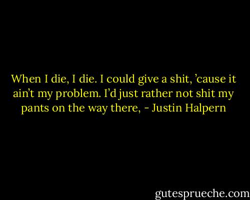 When I die, I die. I could give a shit, ’cause it ain’t my problem. I’d just rather not shit my pants on the way there, - Justin Halpern