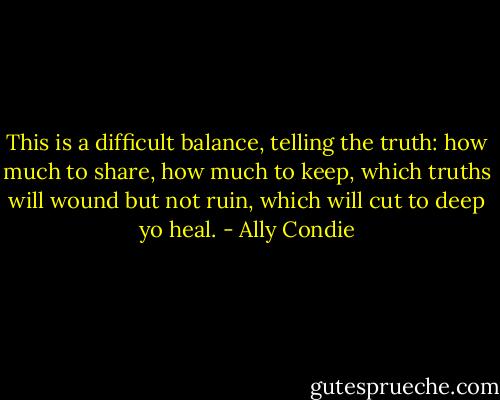 This is a difficult balance, telling the truth: how much to share, how much to keep, which truths will wound but not ruin, which will cut to deep yo heal. - Ally Condie