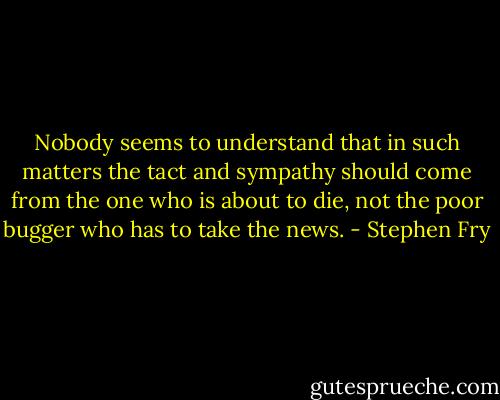 Nobody seems to understand that in such matters the tact and sympathy should come from the one who is about to die, not the poor bugger who has to take the news. - Stephen Fry