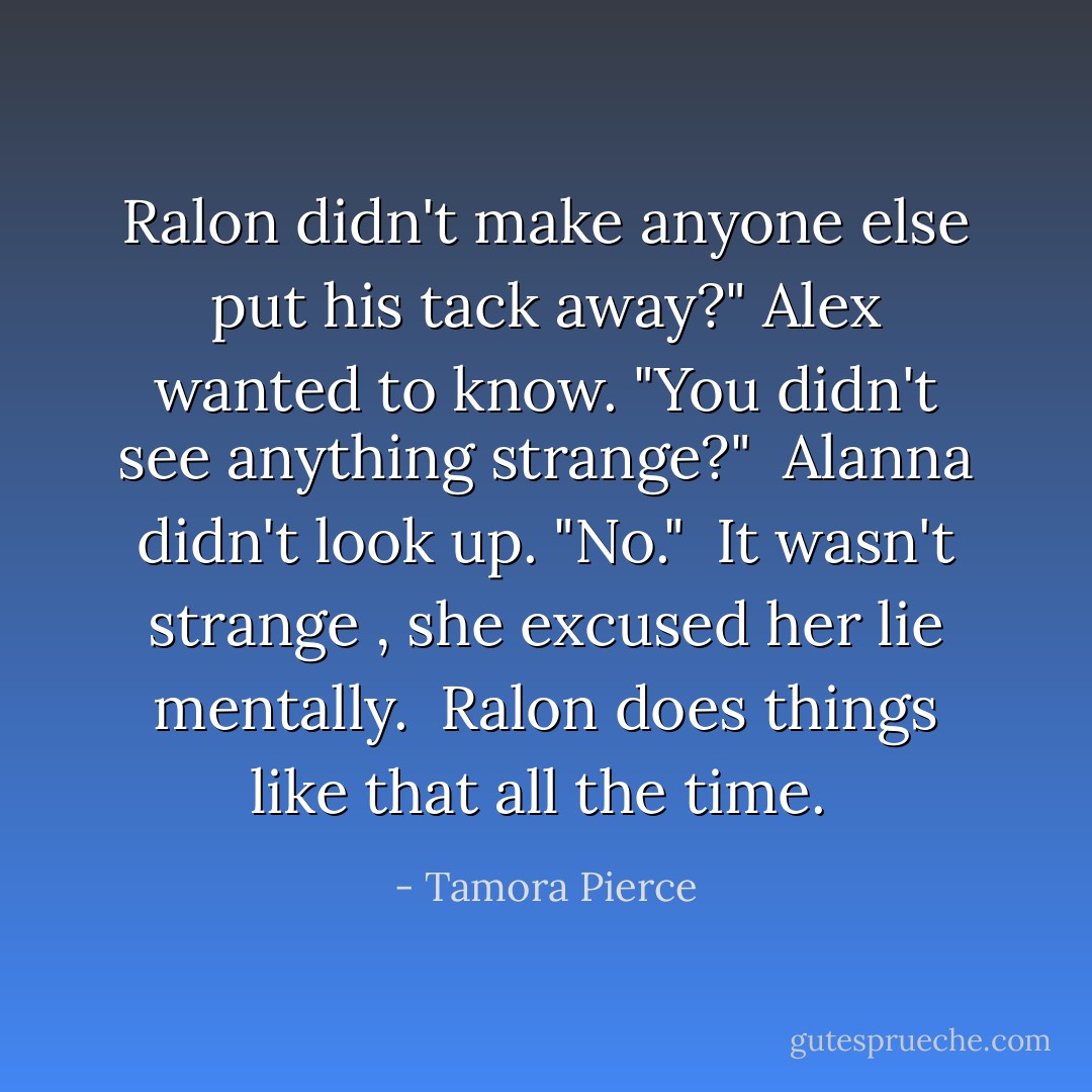 Ralon didn't make anyone else put his tack away?" Alex wanted to know. "You didn't see anything strange?" <br />Alanna didn't look up. "No." <i> It wasn't strange </i>, she excused her lie mentally. <i> Ralon does things like that all the time. </i> - Tamora Pierce