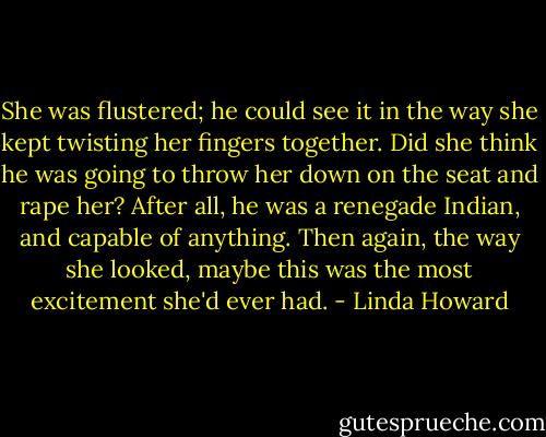 She was flustered; he could see it in the<br />way she kept twisting her fingers together. Did she think he was going to throw her down<br />on the seat and rape her? After all, he was a renegade Indian, and capable of anything.<br />Then again, the way she looked, maybe this was the most excitement she'd ever had. - Linda Howard