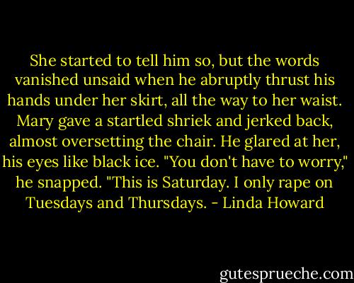 She started to tell him so, but the words vanished<br />unsaid when he abruptly thrust his hands under her skirt, all the way to her waist. Mary<br />gave a startled shriek and jerked back, almost oversetting the chair. He glared at her, his<br />eyes like black ice.<br />"You don't have to worry," he snapped. "This is Saturday. I only rape on Tuesdays and<br />Thursdays. - Linda Howard