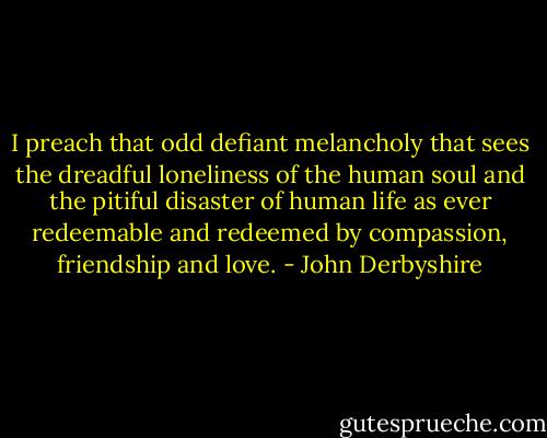I preach that odd defiant melancholy that sees the dreadful loneliness of the human soul and the pitiful disaster of human life as ever redeemable and redeemed by compassion, friendship and love. - John Derbyshire
