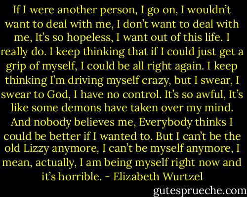 If I were another person, I go on, I wouldn’t want to deal with me, I don’t want to deal with me, It’s so hopeless, I want out of this life. I really do. I keep thinking that if I could just get a grip of myself, I could be all right again. I keep thinking I’m driving myself crazy, but I swear, I swear to God, I have no control. It’s so awful, It’s like some demons have taken over my mind. And nobody believes me, Everybody thinks I could be better if I wanted to. But I can’t be the old Lizzy anymore, I can’t be myself anymore, I mean, actually, I am being myself right now and it’s horrible. - Elizabeth Wurtzel