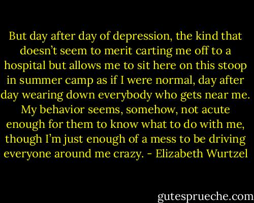 But day after day of depression, the kind that doesn’t seem to merit carting me off to a hospital but allows me to sit here on this stoop in summer camp as if I were normal, day after day wearing down everybody who gets near me. My behavior seems, somehow, not acute enough for them to know what to do with me, though I’m just enough of a mess to be driving everyone around me crazy. - Elizabeth Wurtzel