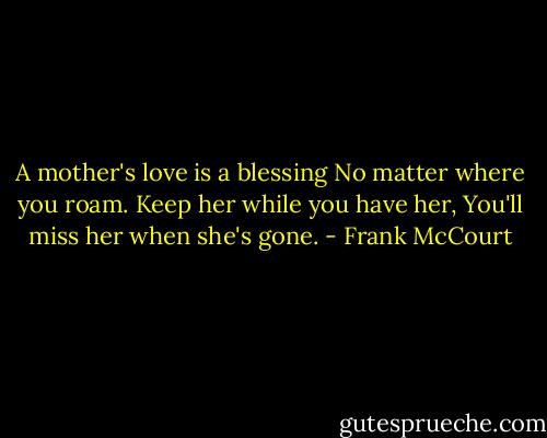 A mother's love is a blessing<br />No matter where you roam.<br />Keep her while you have her,<br />You'll miss her when she's gone. - Frank McCourt