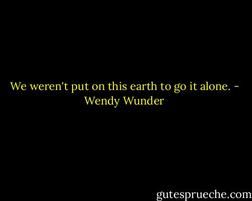 We weren't put on this earth to go it alone. - Wendy Wunder