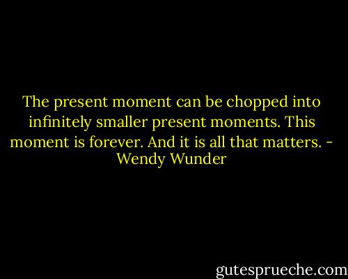 The present moment can be chopped into infinitely smaller present moments. This moment is forever. And it is all that matters. - Wendy Wunder