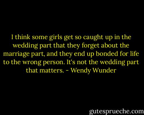 I think some girls get so caught up in the wedding part that they forget about the marriage part, and they end up bonded for life to the wrong person. It's not the wedding part that matters. - Wendy Wunder
