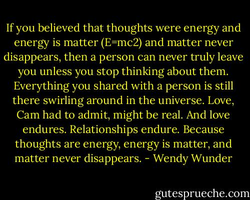 If you believed that thoughts were energy and energy is matter (E=mc2) and matter never disappears, then a person can never truly leave you unless you stop thinking about them. Everything you shared with a person is still there swirling around in the universe. Love, Cam had to admit, might be real. And love endures. Relationships endure. Because thoughts are energy, energy is matter, and matter never disappears. - Wendy Wunder
