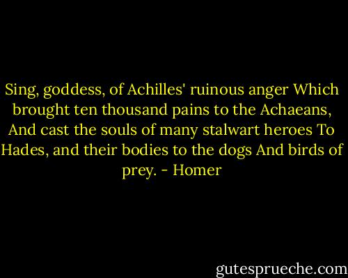 Sing, goddess, of Achilles' ruinous anger<br />Which brought ten thousand pains to the Achaeans,<br />And cast the souls of many stalwart heroes<br />To Hades, and their bodies to the dogs<br />And birds of prey. - Homer