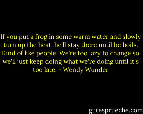 If you put a frog in some warm water and slowly turn up the heat, he'll stay there until he boils. Kind of like people. We're too lazy to change so we'll just keep doing what we're doing until it's too late. - Wendy Wunder