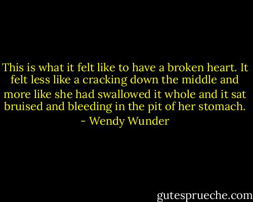 This is what it felt like to have a broken heart. It felt less like a cracking down the middle and more like she had swallowed it whole and it sat bruised and bleeding in the pit of her stomach. - Wendy Wunder