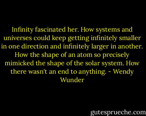 Infinity fascinated her. How systems and universes could keep getting infinitely smaller in one direction and infinitely larger in another. How the shape of an atom so precisely mimicked the shape of the solar system. How there wasn't an end to anything. - Wendy Wunder