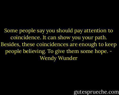 Some people say you should pay attention to coincidence. It can show you your path. Besides, these coincidences are enough to keep people believing. To give them some hope. - Wendy Wunder