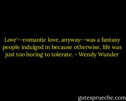 Love'--romantic love, anyway--was a fantasy people indulged in because otherwise, life was just too boring to tolerate. - Wendy Wunder