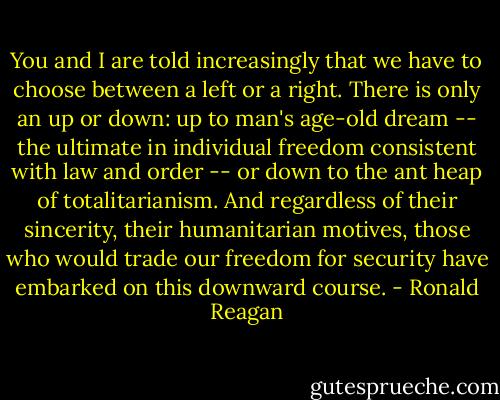 You and I are told increasingly that we have to choose between a left or a right. There is only an up or down: up to man's age-old dream -- the ultimate in individual freedom consistent with law and order -- or down to the ant heap of totalitarianism. And regardless of their sincerity, their humanitarian motives, those who would trade our freedom for security have embarked on this downward course. - Ronald Reagan